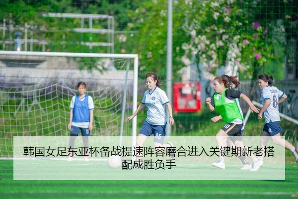 韩国女足东亚杯备战提速阵容磨合进入关键期新老搭配成胜负手 - hupu